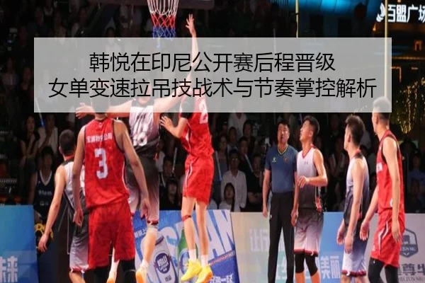 韩悦在印尼公开赛后程晋级 女单变速拉吊技战术与节奏掌控解析