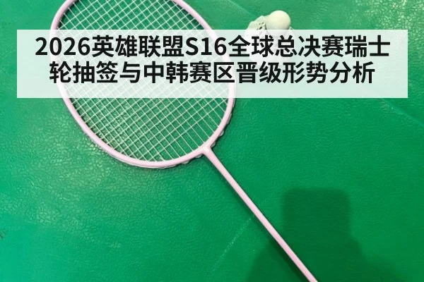 2026英雄联盟S16全球总决赛瑞士轮抽签与中韩赛区晋级形势分析