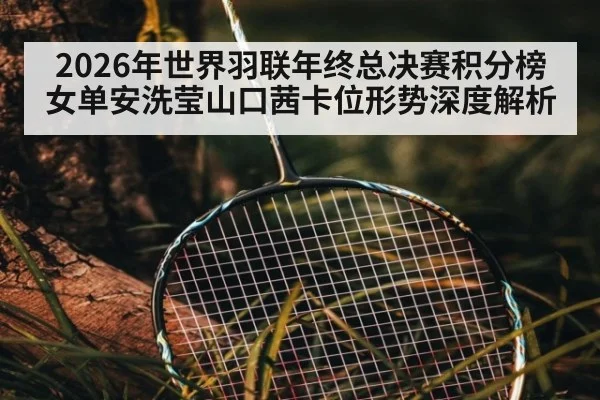 2026年世界羽联年终总决赛积分榜女单安洗莹山口茜卡位形势深度解析